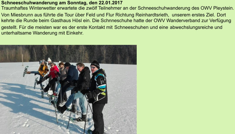 Schneeschuhwanderung am Sonntag, den 22.01.2017Traumhaftes Winterwetter erwartete die zwölf Teilnehmer an der Schneeschuhwanderung des OWV Pleystein. Von Miesbrunn aus führte die Tour über Feld und Flur Richtung Reinhardtsrieth,  unserem erstes Ziel. Dort kehrte die Runde beim Gasthaus Hösl ein. Die Schnneschuhe hatte der OWV Wanderverband zur Verfügung gestellt. Für die meisten war es der erste Kontakt mit Schneeschuhen und eine abwechslungsreiche und unterhaltsame Wanderung mit Einkehr. 