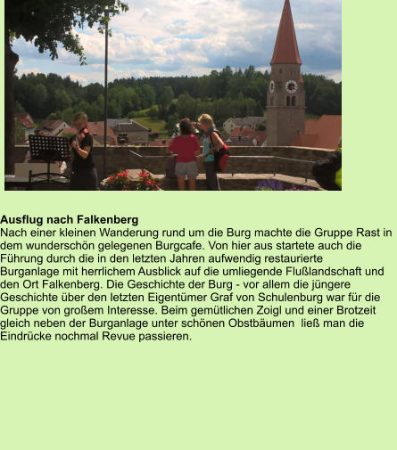 Ausflug nach Falkenberg  Nach einer kleinen Wanderung rund um die Burg machte die Gruppe Rast in dem wunderschön gelegenen Burgcafe. Von hier aus startete auch die  Führung durch die in den letzten Jahren aufwendig restaurierte  Burganlage mit herrlichem Ausblick auf die umliegende Flußlandschaft und  den Ort Falkenberg. Die Geschichte der Burg - vor allem die jüngere Geschichte über den letzten Eigentümer Graf von Schulenburg war für die Gruppe von großem Interesse. Beim gemütlichen Zoigl und einer Brotzeit gleich neben der Burganlage unter schönen Obstbäumen  ließ man die Eindrücke nochmal Revue passieren.