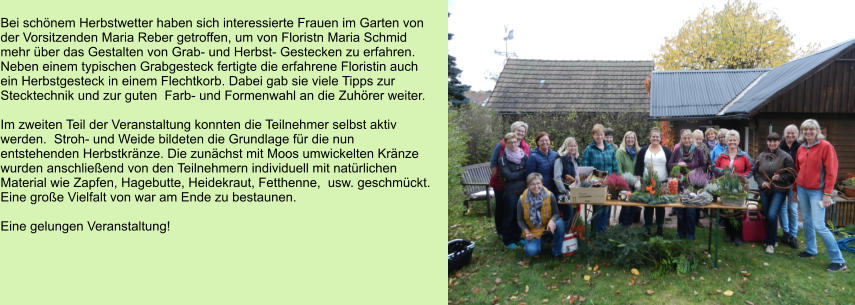 Bei schönem Herbstwetter haben sich interessierte Frauen im Garten von  der Vorsitzenden Maria Reber getroffen, um von Floristn Maria Schmid mehr über das Gestalten von Grab- und Herbst- Gestecken zu erfahren. Neben einem typischen Grabgesteck fertigte die erfahrene Floristin auch ein Herbstgesteck in einem Flechtkorb. Dabei gab sie viele Tipps zur  Stecktechnik und zur guten  Farb- und Formenwahl an die Zuhörer weiter.  Im zweiten Teil der Veranstaltung konnten die Teilnehmer selbst aktiv  werden.  Stroh- und Weide bildeten die Grundlage für die nun entstehenden Herbstkränze. Die zunächst mit Moos umwickelten Kränze wurden anschließend von den Teilnehmern individuell mit natürlichen Material wie Zapfen, Hagebutte, Heidekraut, Fetthenne,  usw. geschmückt. Eine große Vielfalt von war am Ende zu bestaunen.  Eine gelungen Veranstaltung!