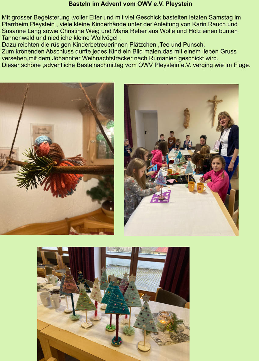Basteln im Advent vom OWV e.V. Pleystein  Mit grosser Begeisterung ,voller Eifer und mit viel Geschick bastelten letzten Samstag im Pfarrheim Pleystein , viele kleine Kinderhände unter der Anleitung von Karin Rauch und Susanne Lang sowie Christine Weig und Maria Reber aus Wolle und Holz einen bunten Tannenwald und niedliche kleine Wollvögel . Dazu reichten die rüsigen Kinderbetreuerinnen Plätzchen ,Tee und Punsch. Zum krönenden Abschluss durfte jedes Kind ein Bild malen,das mit einem lieben Gruss versehen,mit dem Johanniter Weihnachtstracker nach Rumänien geschickt wird. Dieser schöne ,adventliche Bastelnachmittag vom OWV Pleystein e.V. verging wie im Fluge.